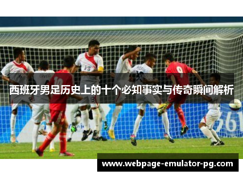 西班牙男足历史上的十个必知事实与传奇瞬间解析 西班牙男足历史上的十个必知事实与传奇瞬间解析