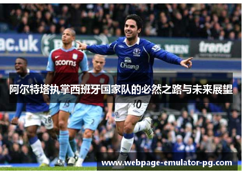 阿尔特塔执掌西班牙国家队的必然之路与未来展望 阿尔特塔执掌西班牙国家队的必然之路与未来展望