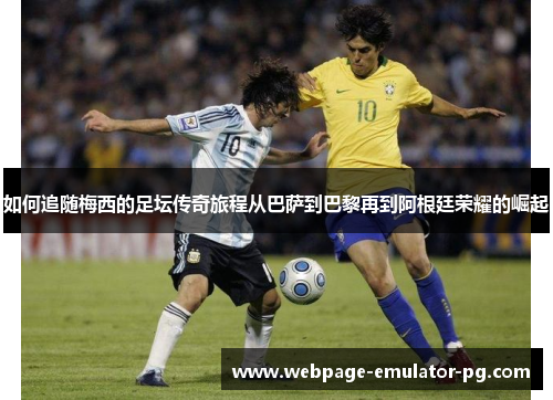 如何追随梅西的足坛传奇旅程从巴萨到巴黎再到阿根廷荣耀的崛起